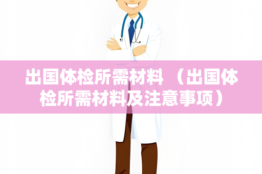 出国体检所需材料 （出国体检所需材料及注意事项）