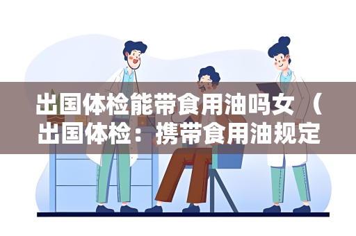 出国体检能带食用油吗女 （出国体检：携带食用油规定及注意事）