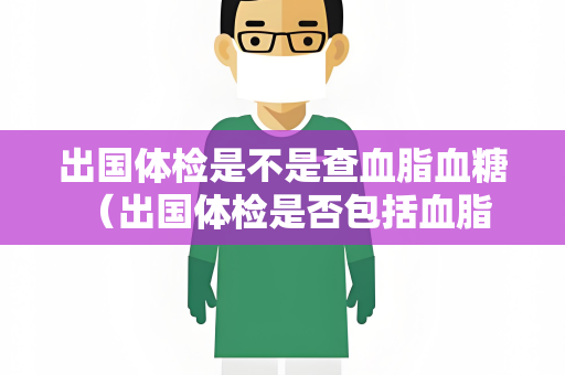 出国体检是不是查血脂血糖 （出国体检是否包括血脂和血糖检）