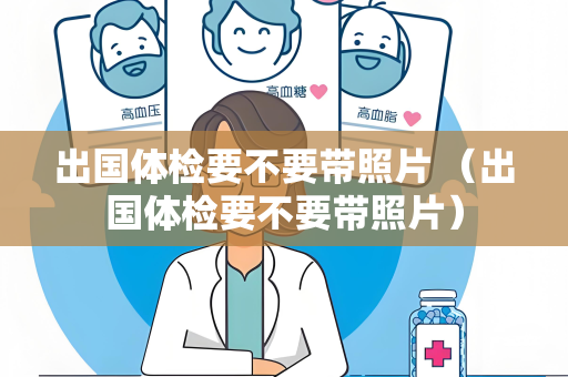 出国体检要不要带照片 （出国体检要不要带照片）