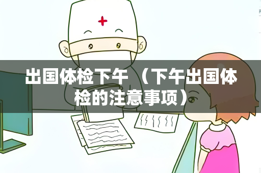出国体检下午 （下午出国体检的注意事项）