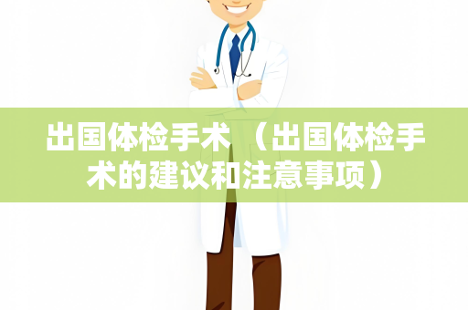 出国体检手术 （出国体检手术的建议和注意事项）