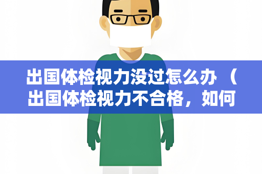 出国体检视力没过怎么办 （出国体检视力不合格，如何解决？）