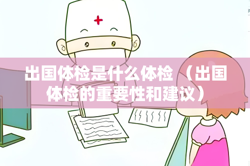 出国体检是什么体检 （出国体检的重要性和建议）