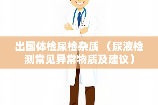 出国体检尿检杂质 （尿液检测常见异常物质及建议）