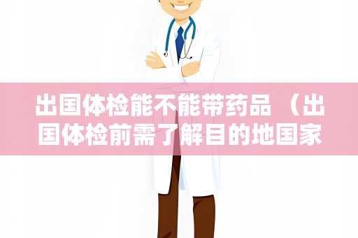 出国体检能不能带药品 （出国体检前需了解目的地国家对携带）