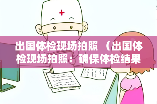 出国体检现场拍照 （出国体检现场拍照：确保体检结果准确可）