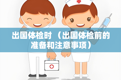 出国体检时 （出国体检前的准备和注意事项）