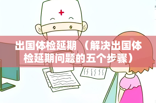出国体检延期 （解决出国体检延期问题的五个步骤）