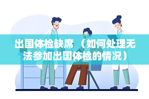 出国体检缺席 （如何处理无法参加出国体检的情况）