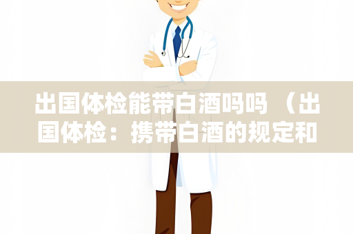出国体检能带白酒吗吗 （出国体检：携带白酒的规定和影）
