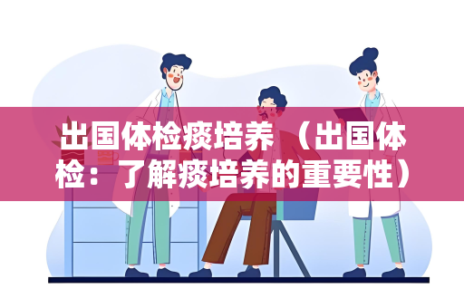 出国体检痰培养 （出国体检：了解痰培养的重要性）