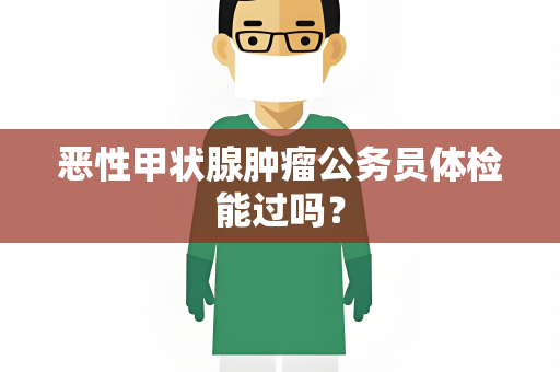 恶性甲状腺肿瘤公务员体检能过吗？