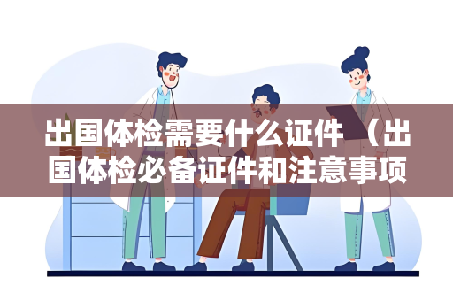 出国体检需要什么证件 （出国体检必备证件和注意事项）