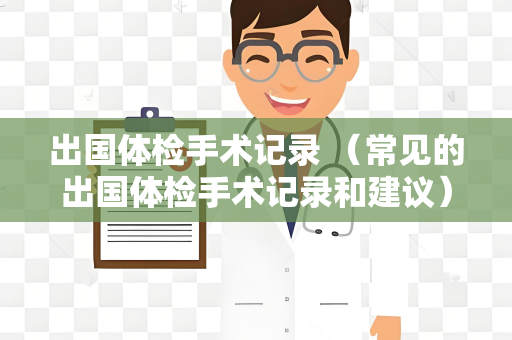 出国体检手术记录 （常见的出国体检手术记录和建议）