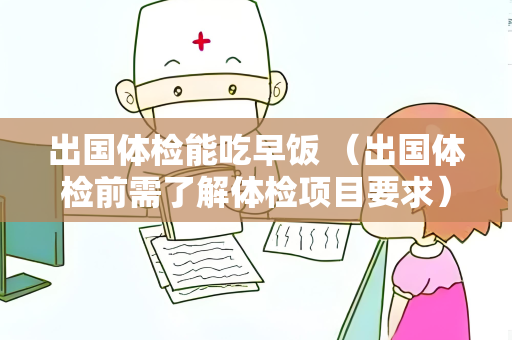 出国体检能吃早饭 （出国体检前需了解体检项目要求）