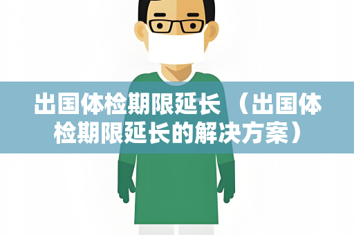 出国体检期限延长 （出国体检期限延长的解决方案）
