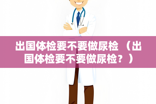 出国体检要不要做尿检 （出国体检要不要做尿检？）