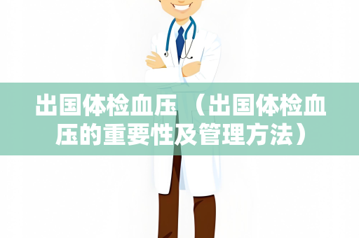 出国体检血压 （出国体检血压的重要性及管理方法）