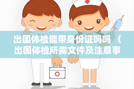 出国体检能带身份证吗吗 （出国体检所需文件及注意事项）