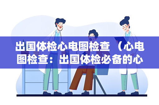 出国体检心电图检查 （心电图检查：出国体检必备的心脏健）