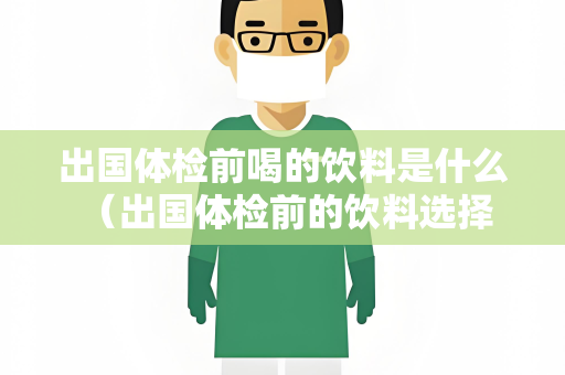 出国体检前喝的饮料是什么 （出国体检前的饮料选择与体检无关）