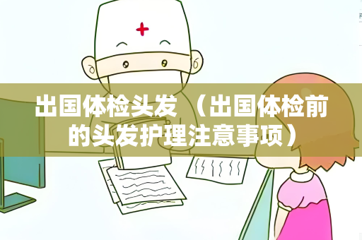 出国体检头发 （出国体检前的头发护理注意事项）