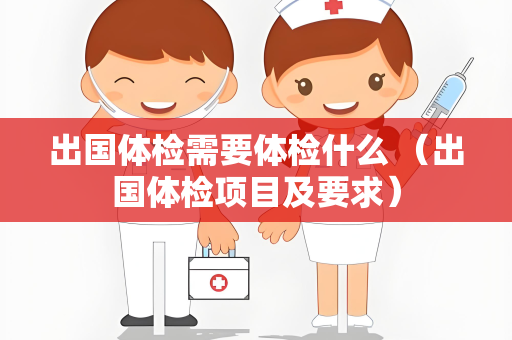 出国体检需要体检什么 （出国体检项目及要求）