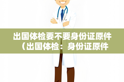 出国体检要不要身份证原件 （出国体检：身份证原件是否必备？）