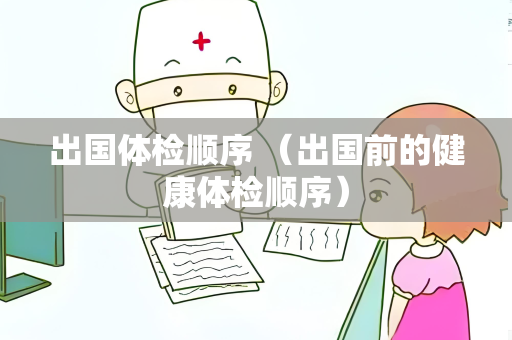 出国体检顺序 （出国前的健康体检顺序）
