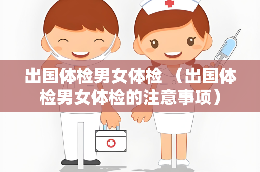 出国体检男女体检 （出国体检男女体检的注意事项）