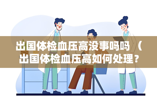 出国体检血压高没事吗吗 （出国体检血压高如何处理？）