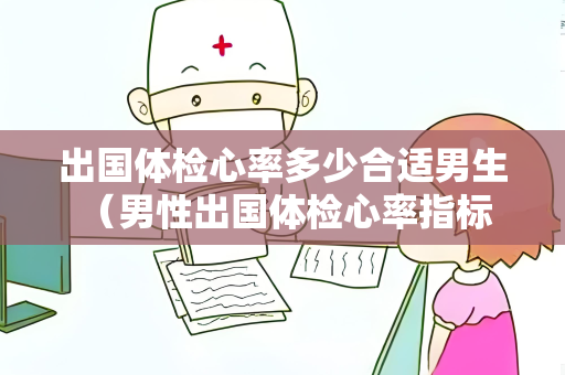 出国体检心率多少合适男生 （男性出国体检心率指标及注意事项）