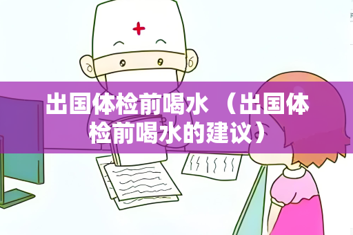 出国体检前喝水 （出国体检前喝水的建议）