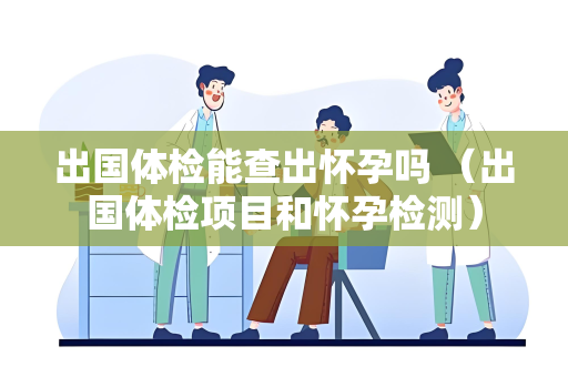 出国体检能查出怀孕吗 （出国体检项目和怀孕检测）