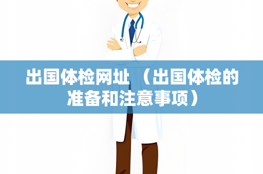 出国体检网址 （出国体检的准备和注意事项）