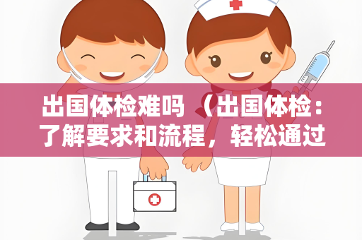 出国体检难吗 （出国体检：了解要求和流程，轻松通过体检）