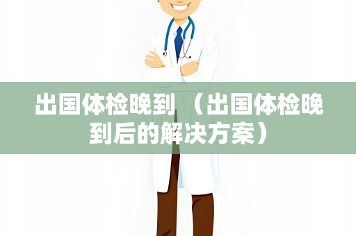 出国体检晚到 （出国体检晚到后的解决方案）