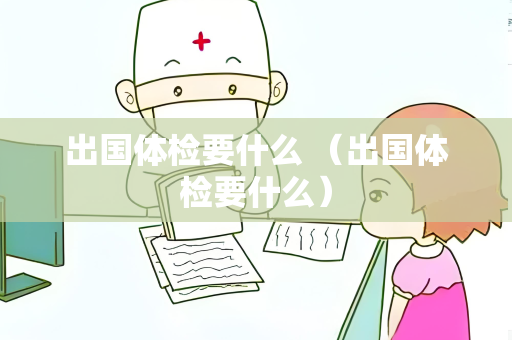 出国体检要什么 （出国体检要什么）