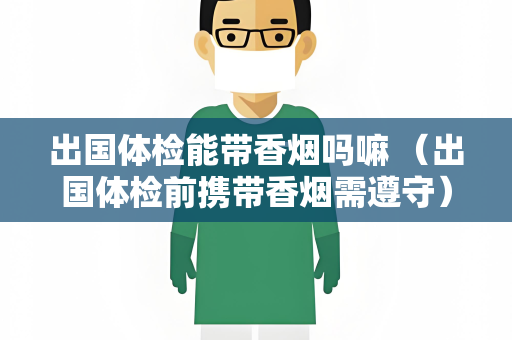 出国体检能带香烟吗嘛 （出国体检前携带香烟需遵守）