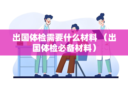 出国体检需要什么材料 （出国体检必备材料）