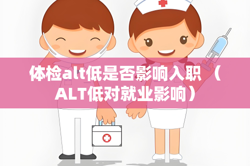 体检alt低是否影响入职 （ALT低对就业影响）