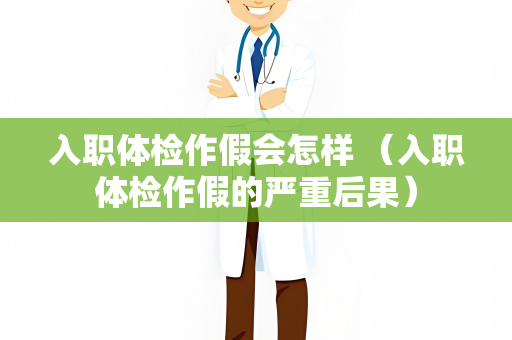 入职体检作假会怎样 （入职体检作假的严重后果）