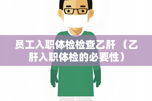 员工入职体检检查乙肝 （乙肝入职体检的必要性）