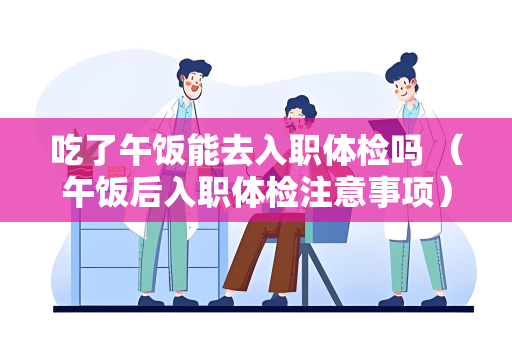 吃了午饭能去入职体检吗 （午饭后入职体检注意事项）