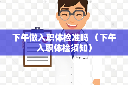 下午做入职体检准吗 （下午入职体检须知）