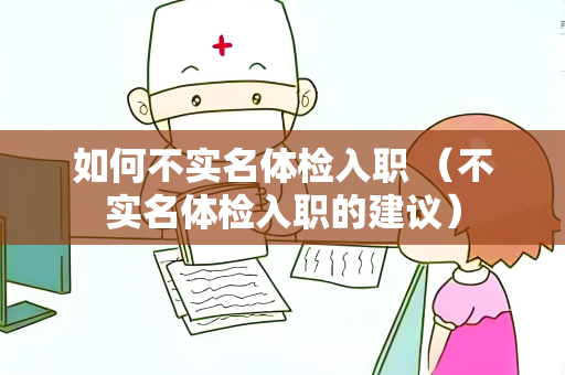 如何不实名体检入职 （不实名体检入职的建议）