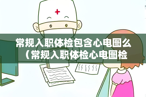 常规入职体检包含心电图么 （常规入职体检心电图检查情况解析）