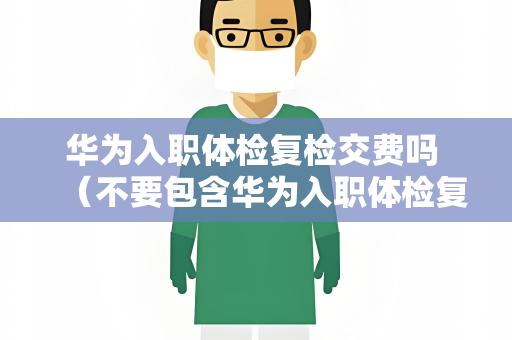 华为入职体检复检交费吗 （不要包含华为入职体检复检交费吗）