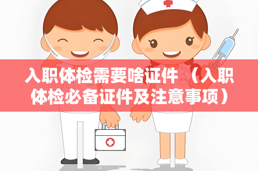 入职体检需要啥证件 （入职体检必备证件及注意事项）